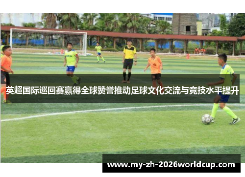 英超国际巡回赛赢得全球赞誉推动足球文化交流与竞技水平提升