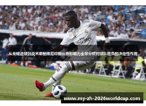 从关键进球到战术牵制维尼修斯比赛影响力全景分析对球队胜负的决定性作用