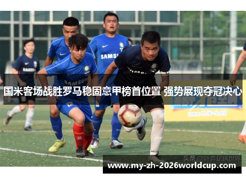 国米客场战胜罗马稳固意甲榜首位置 强势展现夺冠决心