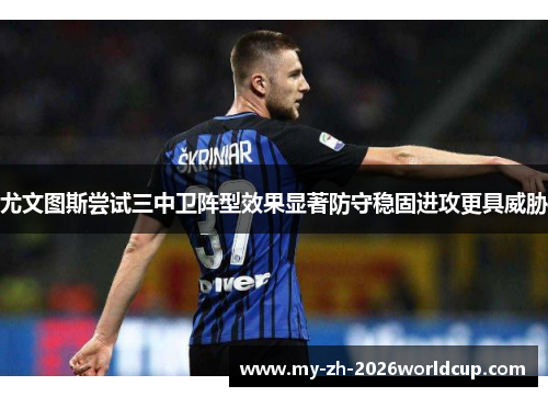 尤文图斯尝试三中卫阵型效果显著防守稳固进攻更具威胁 尤文图斯尝试三中卫阵型效果显著防守稳固进攻更具威胁
