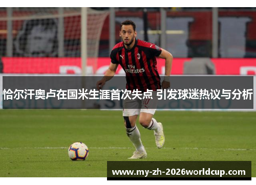 恰尔汗奥卢在国米生涯首次失点 引发球迷热议与分析 恰尔汗奥卢在国米生涯首次失点 引发球迷热议与分析