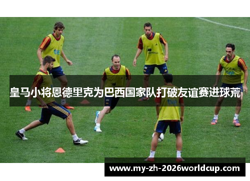 皇马小将恩德里克为巴西国家队打破友谊赛进球荒