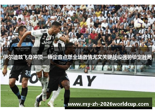 伊尔迪兹飞身冲顶一锤定音点燃全场激情尤文关键战役强势锁定胜局